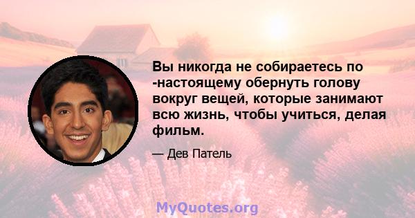 Вы никогда не собираетесь по -настоящему обернуть голову вокруг вещей, которые занимают всю жизнь, чтобы учиться, делая фильм.