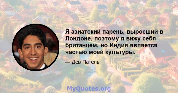 Я азиатский парень, выросший в Лондоне, поэтому я вижу себя британцем, но Индия является частью моей культуры.