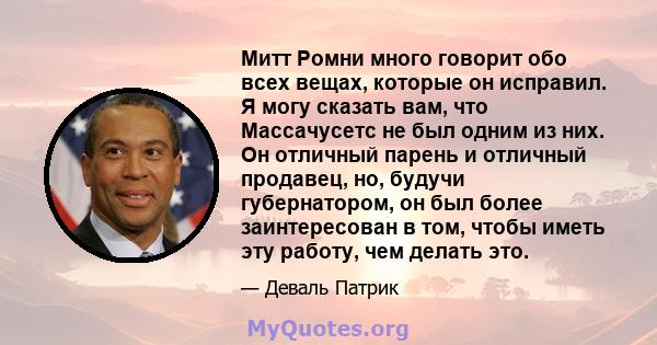 Митт Ромни много говорит обо всех вещах, которые он исправил. Я могу сказать вам, что Массачусетс не был одним из них. Он отличный парень и отличный продавец, но, будучи губернатором, он был более заинтересован в том,