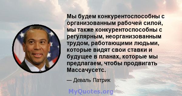 Мы будем конкурентоспособны с организованным рабочей силой, мы также конкурентоспособны с регулярным, неорганизованным трудом, работающими людьми, которые видят свои ставки и будущее в планах, которые мы предлагаем,