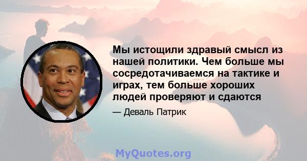 Мы истощили здравый смысл из нашей политики. Чем больше мы сосредотачиваемся на тактике и играх, тем больше хороших людей проверяют и сдаются