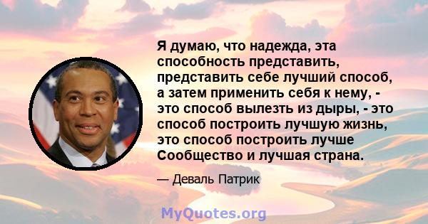 Я думаю, что надежда, эта способность представить, представить себе лучший способ, а затем применить себя к нему, - это способ вылезть из дыры, - это способ построить лучшую жизнь, это способ построить лучше Сообщество