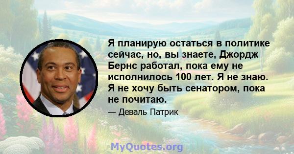 Я планирую остаться в политике сейчас, но, вы знаете, Джордж Бернс работал, пока ему не исполнилось 100 лет. Я не знаю. Я не хочу быть сенатором, пока не почитаю.