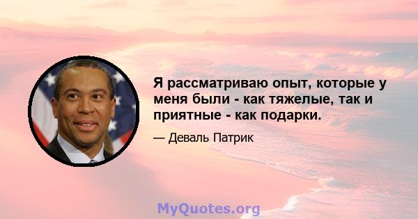 Я рассматриваю опыт, которые у меня были - как тяжелые, так и приятные - как подарки.