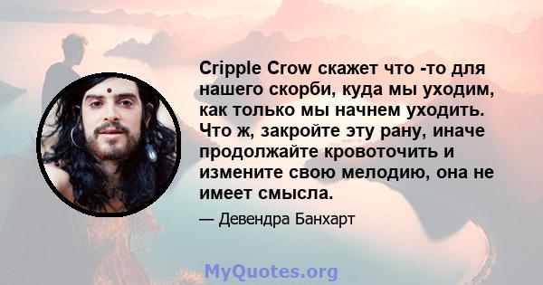 Cripple Crow скажет что -то для нашего скорби, куда мы уходим, как только мы начнем уходить. Что ж, закройте эту рану, иначе продолжайте кровоточить и измените свою мелодию, она не имеет смысла.