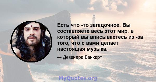 Есть что -то загадочное. Вы составляете весь этот мир, в который вы вписываетесь из -за того, что с вами делает настоящая музыка.