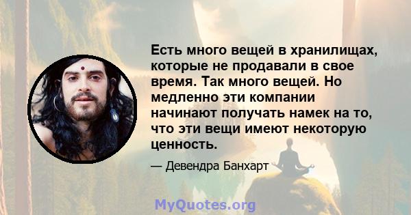 Есть много вещей в хранилищах, которые не продавали в свое время. Так много вещей. Но медленно эти компании начинают получать намек на то, что эти вещи имеют некоторую ценность.