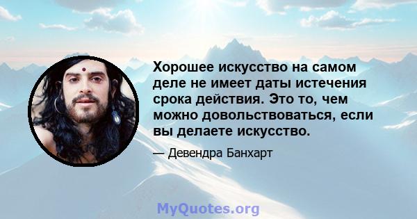 Хорошее искусство на самом деле не имеет даты истечения срока действия. Это то, чем можно довольствоваться, если вы делаете искусство.