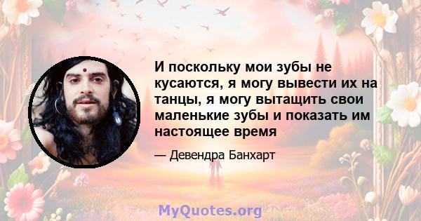 И поскольку мои зубы не кусаются, я могу вывести их на танцы, я могу вытащить свои маленькие зубы и показать им настоящее время