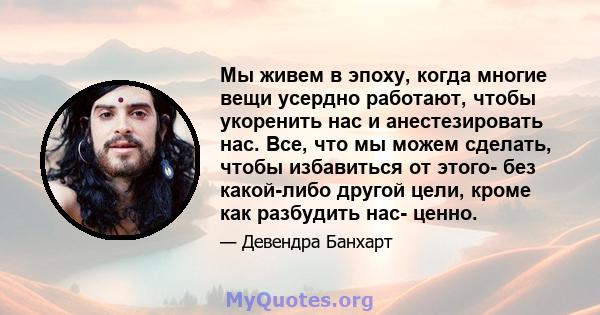 Мы живем в эпоху, когда многие вещи усердно работают, чтобы укоренить нас и анестезировать нас. Все, что мы можем сделать, чтобы избавиться от этого- без какой-либо другой цели, кроме как разбудить нас- ценно.