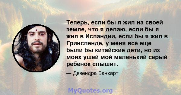 Теперь, если бы я жил на своей земле, что я делаю, если бы я жил в Исландии, если бы я жил в Гринсленде, у меня все еще были бы китайские дети, но из моих ушей мой маленький серый ребенок слышит.