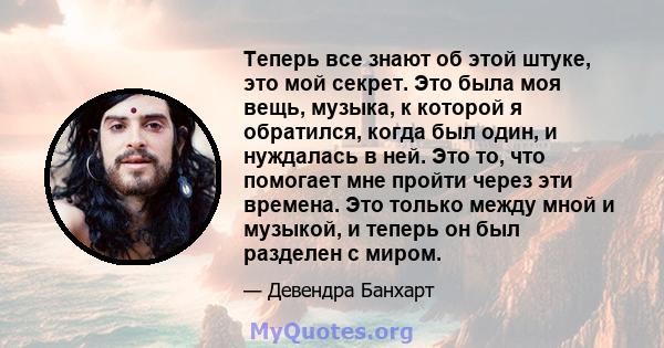 Теперь все знают об этой штуке, это мой секрет. Это была моя вещь, музыка, к которой я обратился, когда был один, и нуждалась в ней. Это то, что помогает мне пройти через эти времена. Это только между мной и музыкой, и