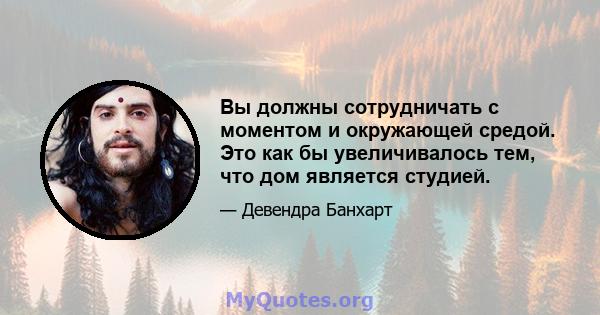 Вы должны сотрудничать с моментом и окружающей средой. Это как бы увеличивалось тем, что дом является студией.