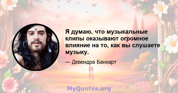 Я думаю, что музыкальные клипы оказывают огромное влияние на то, как вы слушаете музыку.