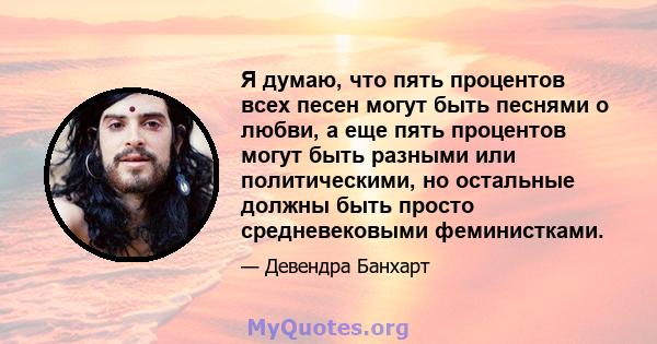 Я думаю, что пять процентов всех песен могут быть песнями о любви, а еще пять процентов могут быть разными или политическими, но остальные должны быть просто средневековыми феминистками.