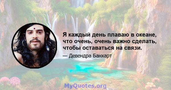 Я каждый день плаваю в океане, что очень, очень важно сделать, чтобы оставаться на связи.