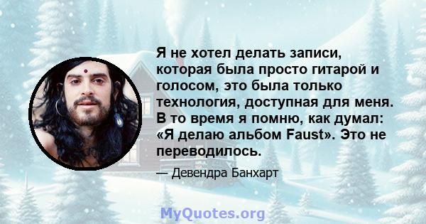 Я не хотел делать записи, которая была просто гитарой и голосом, это была только технология, доступная для меня. В то время я помню, как думал: «Я делаю альбом Faust». Это не переводилось.