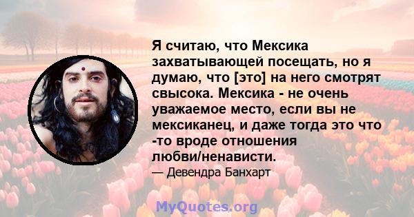 Я считаю, что Мексика захватывающей посещать, но я думаю, что [это] на него смотрят свысока. Мексика - не очень уважаемое место, если вы не мексиканец, и даже тогда это что -то вроде отношения любви/ненависти.