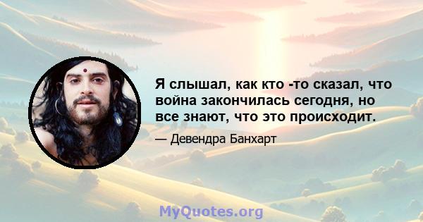 Я слышал, как кто -то сказал, что война закончилась сегодня, но все знают, что это происходит.