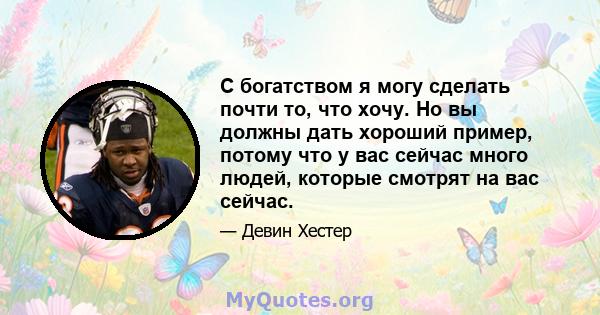 С богатством я могу сделать почти то, что хочу. Но вы должны дать хороший пример, потому что у вас сейчас много людей, которые смотрят на вас сейчас.