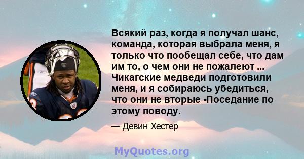 Всякий раз, когда я получал шанс, команда, которая выбрала меня, я только что пообещал себе, что дам им то, о чем они не пожалеют ... Чикагские медведи подготовили меня, и я собираюсь убедиться, что они не вторые