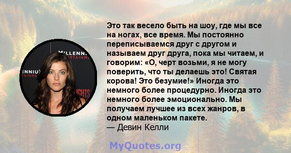 Это так весело быть на шоу, где мы все на ногах, все время. Мы постоянно переписываемся друг с другом и называем друг друга, пока мы читаем, и говорим: «О, черт возьми, я не могу поверить, что ты делаешь это! Святая