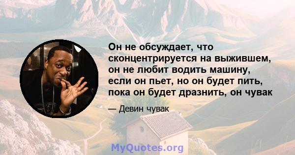 Он не обсуждает, что сконцентрируется на выжившем, он не любит водить машину, если он пьет, но он будет пить, пока он будет дразнить, он чувак