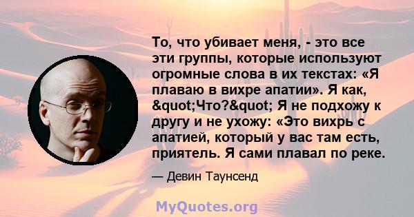 То, что убивает меня, - это все эти группы, которые используют огромные слова в их текстах: «Я плаваю в вихре апатии». Я как, "Что?" Я не подхожу к другу и не ухожу: «Это вихрь с апатией, который у вас там