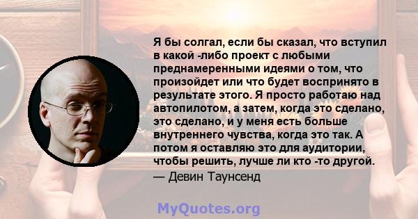 Я бы солгал, если бы сказал, что вступил в какой -либо проект с любыми преднамеренными идеями о том, что произойдет или что будет воспринято в результате этого. Я просто работаю над автопилотом, а затем, когда это