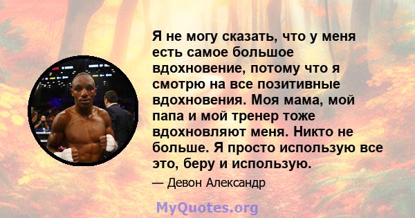 Я не могу сказать, что у меня есть самое большое вдохновение, потому что я смотрю на все позитивные вдохновения. Моя мама, мой папа и мой тренер тоже вдохновляют меня. Никто не больше. Я просто использую все это, беру и 