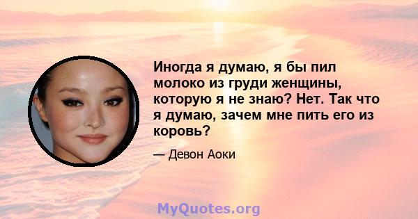 Иногда я думаю, я бы пил молоко из груди женщины, которую я не знаю? Нет. Так что я думаю, зачем мне пить его из коровь?