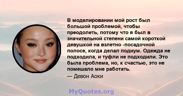 В моделировании мой рост был большой проблемой, чтобы преодолеть, потому что я был в значительной степени самой короткой девушкой на взлетно -посадочной полосе, когда делал подиум. Одежда не подходила, и туфли не