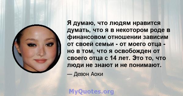 Я думаю, что людям нравится думать, что я в некотором роде в финансовом отношении зависим от своей семьи - от моего отца - но в том, что я освобожден от своего отца с 14 лет. Это то, что люди не знают и не понимают.