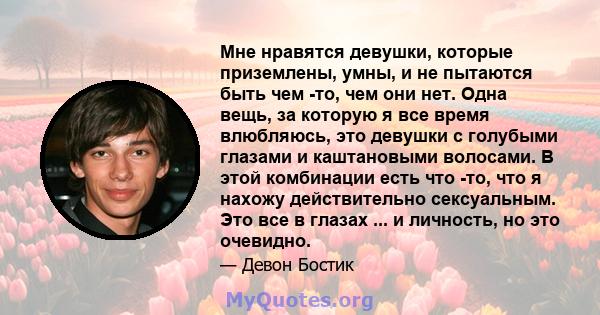 Мне нравятся девушки, которые приземлены, умны, и не пытаются быть чем -то, чем они нет. Одна вещь, за которую я все время влюбляюсь, это девушки с голубыми глазами и каштановыми волосами. В этой комбинации есть что