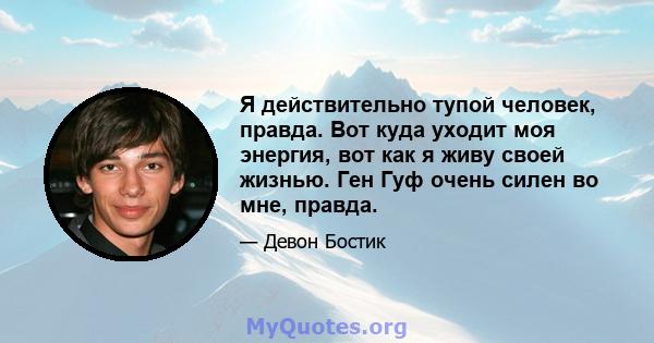 Я действительно тупой человек, правда. Вот куда уходит моя энергия, вот как я живу своей жизнью. Ген Гуф очень силен во мне, правда.