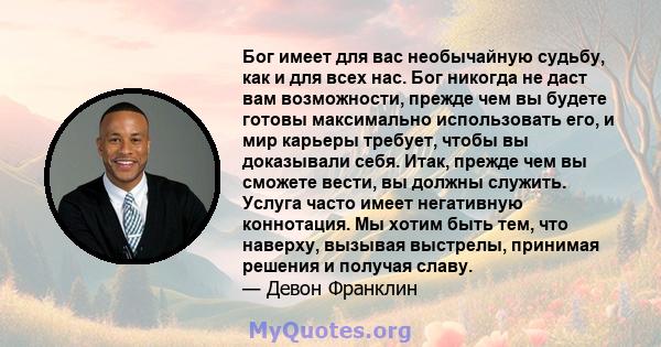 Бог имеет для вас необычайную судьбу, как и для всех нас. Бог никогда не даст вам возможности, прежде чем вы будете готовы максимально использовать его, и мир карьеры требует, чтобы вы доказывали себя. Итак, прежде чем