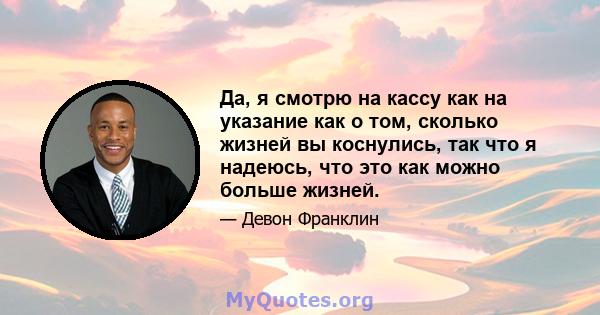 Да, я смотрю на кассу как на указание как о том, сколько жизней вы коснулись, так что я надеюсь, что это как можно больше жизней.