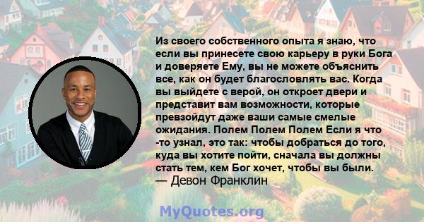 Из своего собственного опыта я знаю, что если вы принесете свою карьеру в руки Бога и доверяете Ему, вы не можете объяснить все, как он будет благословлять вас. Когда вы выйдете с верой, он откроет двери и представит