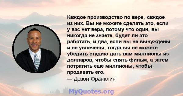 Каждое производство по вере, каждое из них. Вы не можете сделать это, если у вас нет вера, потому что один, вы никогда не знаете, будет ли это работать, и два, если вы не вынуждены и не увлечены, тогда вы не можете