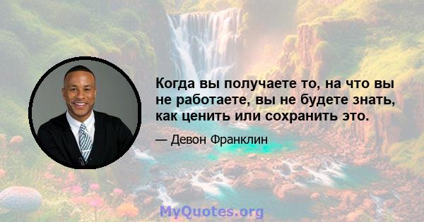 Когда вы получаете то, на что вы не работаете, вы не будете знать, как ценить или сохранить это.