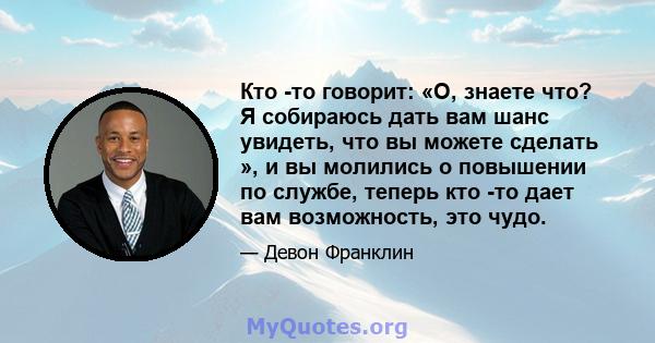 Кто -то говорит: «О, знаете что? Я собираюсь дать вам шанс увидеть, что вы можете сделать », и вы молились о повышении по службе, теперь кто -то дает вам возможность, это чудо.