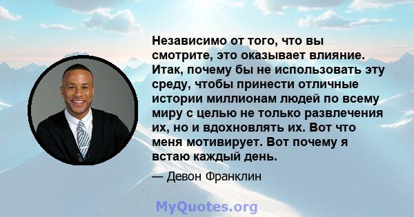 Независимо от того, что вы смотрите, это оказывает влияние. Итак, почему бы не использовать эту среду, чтобы принести отличные истории миллионам людей по всему миру с целью не только развлечения их, но и вдохновлять их. 