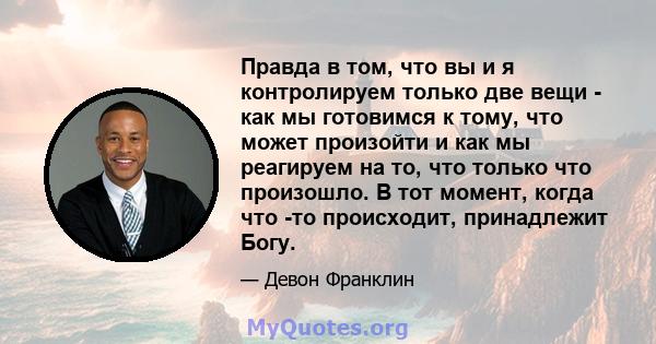 Правда в том, что вы и я контролируем только две вещи - как мы готовимся к тому, что может произойти и как мы реагируем на то, что только что произошло. В тот момент, когда что -то происходит, принадлежит Богу.