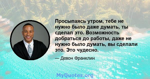 Просыпаясь утром, тебе не нужно было даже думать, ты сделал это. Возможность добраться до работы, даже не нужно было думать, вы сделали это. Это чудесно.