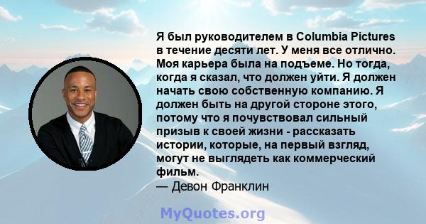 Я был руководителем в Columbia Pictures в течение десяти лет. У меня все отлично. Моя карьера была на подъеме. Но тогда, когда я сказал, что должен уйти. Я должен начать свою собственную компанию. Я должен быть на