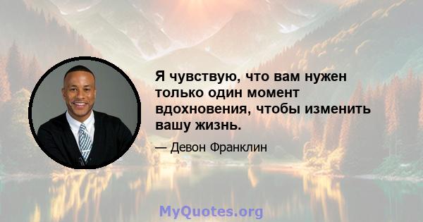 Я чувствую, что вам нужен только один момент вдохновения, чтобы изменить вашу жизнь.