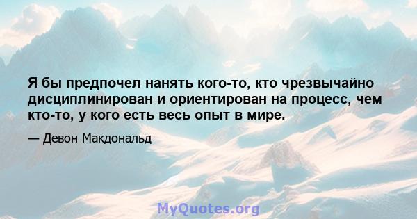 Я бы предпочел нанять кого-то, кто чрезвычайно дисциплинирован и ориентирован на процесс, чем кто-то, у кого есть весь опыт в мире.