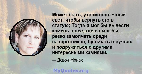 Может быть, утром солнечный свет, чтобы вернуть его в статую; Тогда я мог бы вывести камень в лес, где он мог бы резко замолчать среди папоротников, бульчать в ручьях и подружиться с другими интересными камнями.