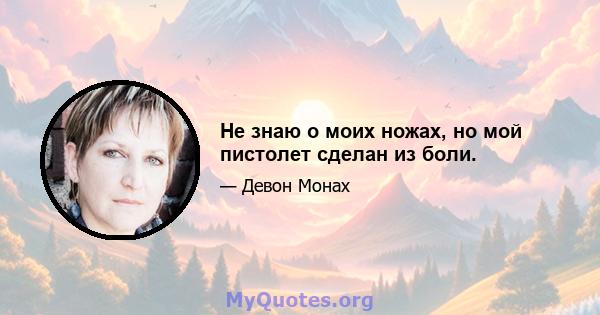 Не знаю о моих ножах, но мой пистолет сделан из боли.