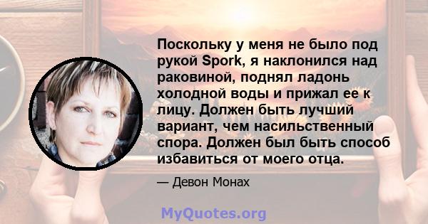 Поскольку у меня не было под рукой Spork, я наклонился над раковиной, поднял ладонь холодной воды и прижал ее к лицу. Должен быть лучший вариант, чем насильственный спора. Должен был быть способ избавиться от моего отца.